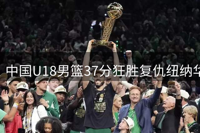 中国U18男篮37分狂胜复仇纽纳华丁 主力回归展现亚洲杯争冠实力